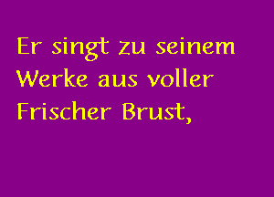 Er singt zu seinem
Werke aus voller

Frischer Brust,