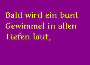 Bald wird ein bunt
Gewimmel in allen

Tiefen laut,