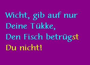 Wicht, gib auf nur
Deine Tukke,

Den Fisch betrUIgst
Du nicht!