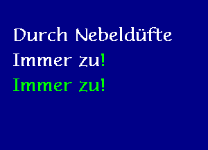 Durch Nebeldijfte
Immer zu!

Immer zu!