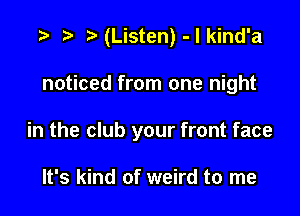 t) (Listen) - l kind'a

noticed from one night

in the club your front face

It's kind of weird to me