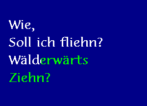 Wie,
Soll ich fliehn?

walderwa rts
Ziehn?