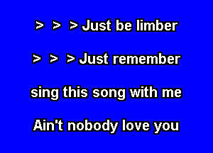 ? '5' Just be limber

Just remember

sing this song with me

Ain't nobody love you