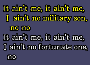 It ain,t me, it ain,t me,
I ain,t no military son,
n0 no

It ain,t me, it ain,t me,

I ain,t n0 fortunate one,
no