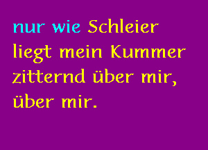 nur wie Schleier
liegt mein Kummer
Zitternd fiber mir,
fiber mir.