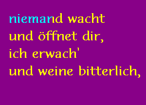 niemand wacht
und Offnet dir,

ich erwach'
und weine bitterlich,