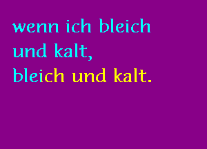 wenn ich bleich
und kalt,

bleich und kalt.