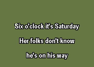 Six o'clock it's Saturday

Her folks don't know

he's on his way