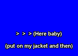 (Here baby)

(put on myjacket and then)
