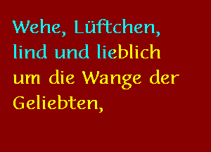 Wehe, Luftchen,
lind und lieblich

um die Wange der
Geliebten,