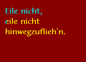 Eile nicht,
eile nicht

hinwegzuflieh'n.