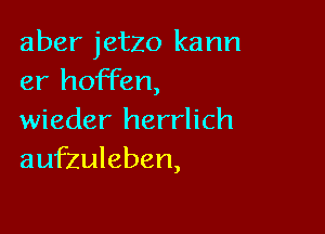 aber jetzo kann
er hoffen,

wieder herrlich
aufzuleben,