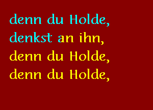 denn du Holde,
denkst an ihn,

denn du Holde,
denn du Holde,