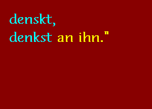 denskt,
denkst an ihn.