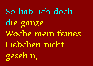 So hab' ich doch
die ganze

Woche mein feines
Liebchen nicht
geseh'n,