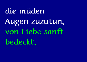 die muden
Augen zuzutun,

von Liebe sanFt
bedeckt,