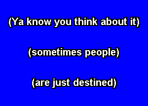 (Ya know you think about it)

(sometimes people)

(are just destined)