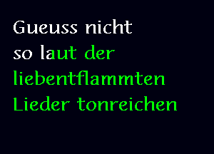 Gueuss nicht
so laut der

liebentflammten
Lieder tonreichen