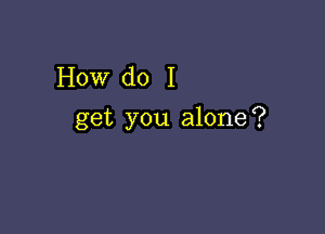 How do I

get you alone?