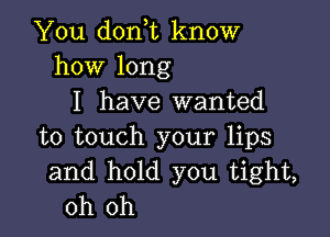 You don,t know
how long
I have wanted

to touch your lips
and hold you tight,
oh oh