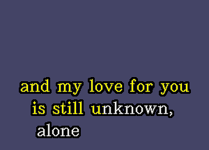 and my love for you
is still unknown,
alone