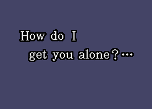 How do I

get you alone?