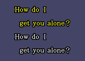 How do I
get you alone?

How do I

get you alone?