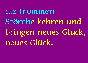 die frommen
Stbrche kehren und

bringen neues GlUck,
neues Glack.