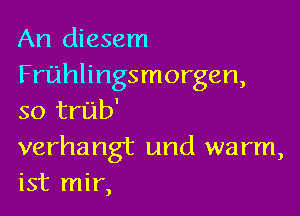 An diesem
Fruhlingsmorgen,

so trub'

verhangt und warm,
ist mir,