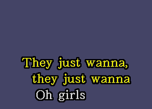 They just wanna,
they just wanna
Oh girls