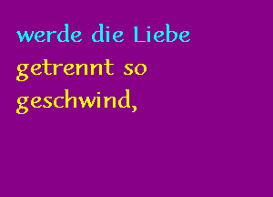 werde die Liebe
getrermt so

geschwi nd,