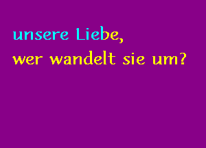 unsere Liebe,

wer wandelt sie um?