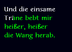 Und die einsame
Trane bebt mir

heiBer, heiBer
die Wang herab.