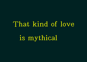 That kind of love

is mythical