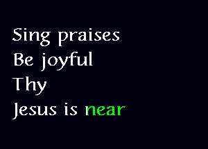 Sing praises
Be joyful

Thy

Jesus is near