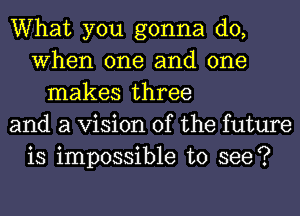 What you gonna do,
When one and one
makes three
and a Vision of the future
is impossible to see?