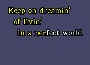 Keep on dreamin,
0f livin

in a perfect world