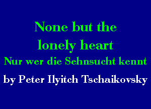 None but the

lonely heart
Nur wer die Sehnsueht kennt

by Peter Ilyitch Tschaikovsky