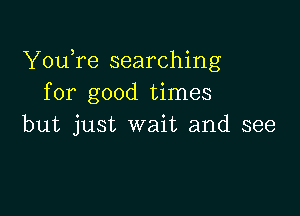 YouTe searching
for good times

but just wait and see