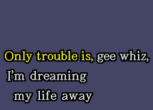Only trouble is, gee Whiz,

Fm dreaming

my lif e away
