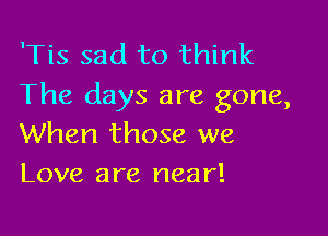 'Tis sad to think
The days are gone,

When those we
Love are near!