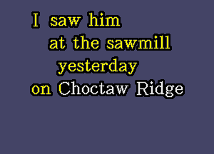 I saw him
at the sawmill
yesterday

on Choctaw Ridge