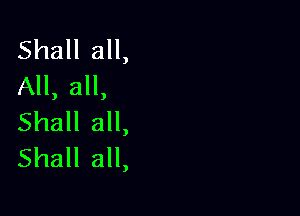 Shall all,
All, all,

Shall all,
Shall all,