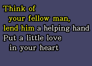 Think of

your fellow man,
lend him a helping hand
Put a little love

in your heart