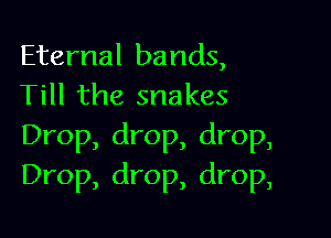 Eternal bands,
Till the snakes

Drop, drop, drop,
Drop, drop, drop,