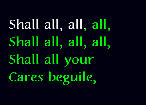Shall all, all, all,
Shall all, all, all,

Shall all your
Cares beguile,
