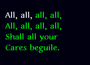 All, all, all, all,
All, all, all, all,

Shall all your
Cares beguile.