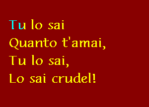 Tu lo sai
Quanto t'amai,

Tu lo sai,
L0 sai crudel!