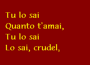 Tu lo sai
Quanto t'amai,

Tu lo sai
L0 sai, crudel,