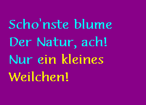 Scho'nste blume
Der Natur, ach!

Nur ein kleines
Weilchen!